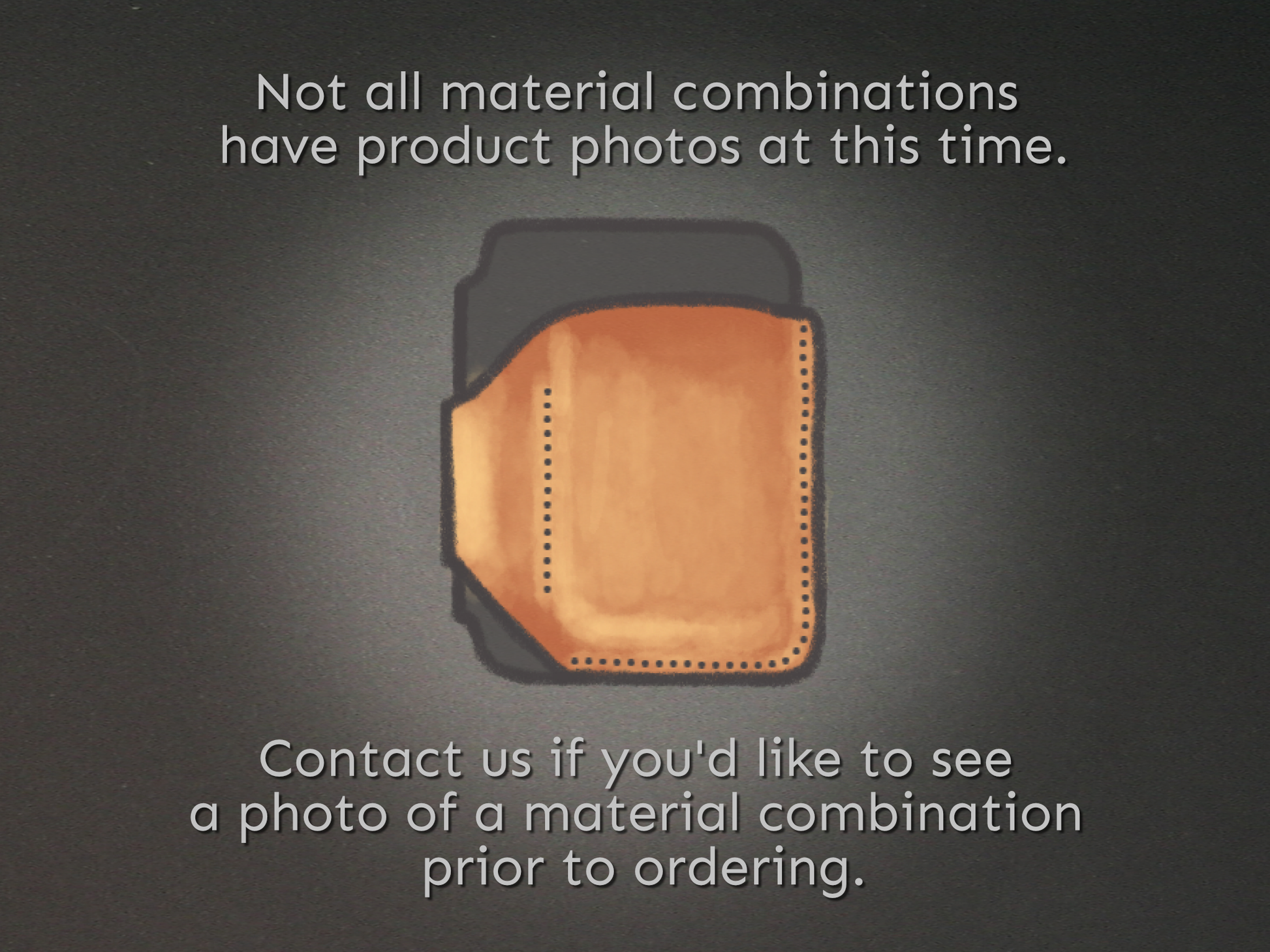 Not all material combinations have product photos at this time. Contact us if you'd like to see a photo of a material combination prior to ordering.